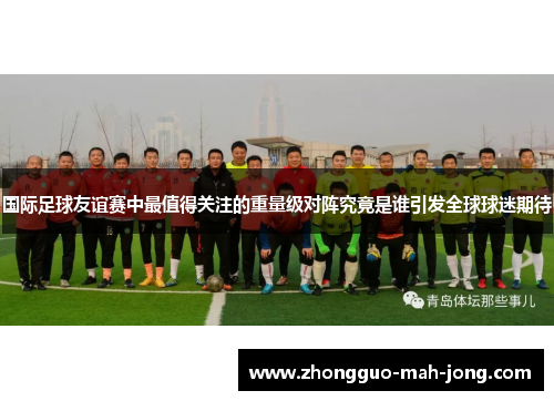 国际足球友谊赛中最值得关注的重量级对阵究竟是谁引发全球球迷期待 国际足球友谊赛中最值得关注的重量级对阵究竟是谁引发全球球迷期待