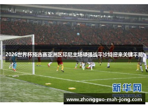 2026世界杯预选赛亚洲区印尼主场顽强战平沙特迎来关键平局 2026世界杯预选赛亚洲区印尼主场顽强战平沙特迎来关键平局