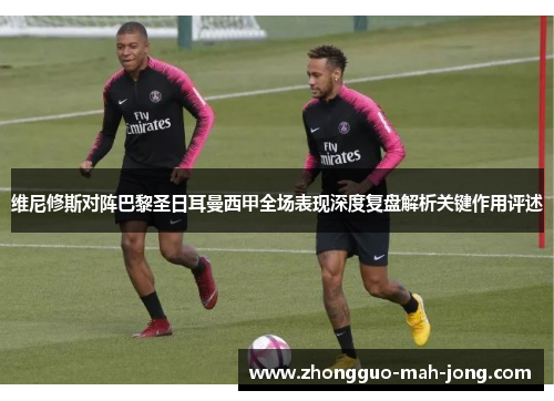 维尼修斯对阵巴黎圣日耳曼西甲全场表现深度复盘解析关键作用评述 维尼修斯对阵巴黎圣日耳曼西甲全场表现深度复盘解析关键作用评述