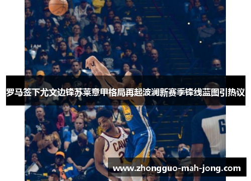 罗马签下尤文边锋苏莱意甲格局再起波澜新赛季锋线蓝图引热议