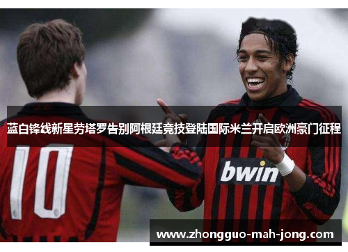 蓝白锋线新星劳塔罗告别阿根廷竞技登陆国际米兰开启欧洲豪门征程