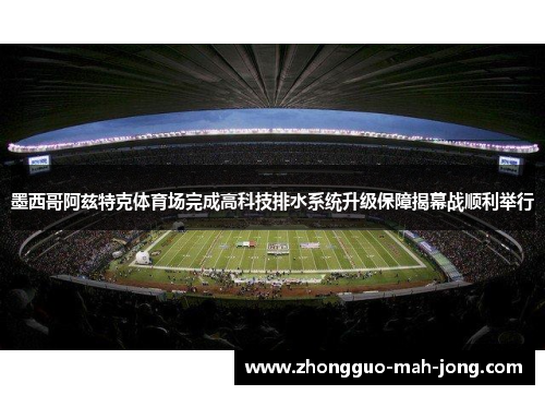 墨西哥阿兹特克体育场完成高科技排水系统升级保障揭幕战顺利举行