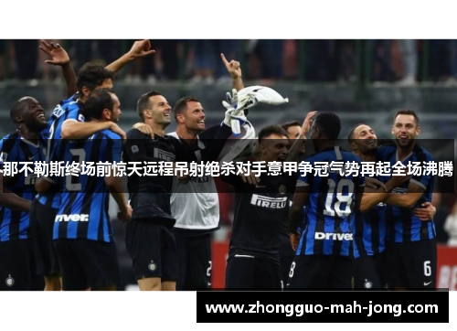 那不勒斯终场前惊天远程吊射绝杀对手意甲争冠气势再起全场沸腾 那不勒斯终场前惊天远程吊射绝杀对手意甲争冠气势再起全场沸腾