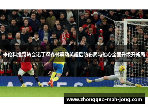 米伦科维奇转会诺丁汉森林震动英超后防布局与雄心全面升级开新局 米伦科维奇转会诺丁汉森林震动英超后防布局与雄心全面升级开新局