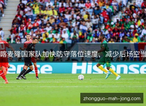 喀麦隆国家队加快防守落位速度,减少后场空当 喀麦隆国家队加快防守落位速度,减少后场空当